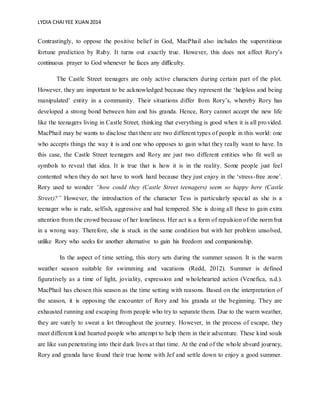 LYDIA CHAIYEE XUAN 2014
Contrastingly, to oppose the positive belief in God, MacPhail also includes the superstitious
fortune prediction by Ruby. It turns out exactly true. However, this does not affect Rory’s
continuous prayer to God whenever he faces any difficulty.
The Castle Street teenagers are only active characters during certain part of the plot.
However, they are important to be acknowledged because they represent the ‘helpless and being
manipulated’ entity in a community. Their situations differ from Rory’s, whereby Rory has
developed a strong bond between him and his granda. Hence, Rory cannot accept the new life
like the teenagers living in Castle Street, thinking that everything is good when it is all provided.
MacPhail may be wants to disclose that there are two different types of people in this world: one
who accepts things the way it is and one who opposes to gain what they really want to have. In
this case, the Castle Street teenagers and Rory are just two different entities who fit well as
symbols to reveal that idea. It is true that is how it is in the reality. Some people just feel
contented when they do not have to work hard because they just enjoy in the ‘stress-free zone’.
Rory used to wonder “how could they (Castle Street teenagers) seem so happy here (Castle
Street)?” However, the introduction of the character Tess is particularly special as she is a
teenager who is rude, selfish, aggressive and bad tempered. She is doing all these to gain extra
attention from the crowd because of her loneliness. Her act is a form of repulsion of the norm but
in a wrong way. Therefore, she is stuck in the same condition but with her problem unsolved,
unlike Rory who seeks for another alternative to gain his freedom and companionship.
In the aspect of time setting, this story sets during the summer season. It is the warm
weather season suitable for swimming and vacations (Redd, 2012). Summer is defined
figuratively as a time of light, joviality, expression and wholehearted action (Venefica, n.d.).
MacPhail has chosen this season as the time setting with reasons. Based on the interpretation of
the season, it is opposing the encounter of Rory and his granda at the beginning. They are
exhausted running and escaping from people who try to separate them. Due to the warm weather,
they are surely to sweat a lot throughout the journey. However, in the process of escape, they
meet different kind hearted people who attempt to help them in their adventure. These kind souls
are like sun penetrating into their dark lives at that time. At the end of the whole absurd journey,
Rory and granda have found their true home with Jef and settle down to enjoy a good summer.
 