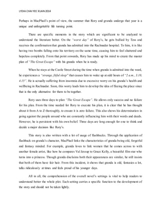 LYDIA CHAIYEE XUAN 2014
Perhaps in MacPhail’s point of view, the summer that Rory and granda undergo that year is a
unique and unforgettable life turning point.
There are specific moments in the story which are significant to be analyzed to
understand the literature better. On the “worst day” of Rory’s, he gets bullied by Tess and
receives the confirmation that granda has admitted into the Rachnadar hospital. To him, it is like
having two bombs falling onto his territory on the same time, causing him to feel shattered and
hopeless completely. From that point onwards, Rory has made up his mind to create the master
plan of “The Great Escape” with his granda when he is ready.
When he stays at the Castle Street during the time when granda is admitted into the ward,
he experiences a “strange, fitful sleep” that causes him to wake up at odd hours of “2 a.m., 3.10,
4.15”. He is actually suffering from insomnia due to excessive worry on his granda’s health and
wellbeing in Rachnadar. Soon, this worry leads him to develop the idea of fleeing the place since
that is the only alternative for them to be together.
Rory uses three days to plan “The Great Escape”. He allows only success and no failure
for his plan. From the time needed for Rory to execute his plan, it is clear that he has thought
about it from A to Z thoroughly, to ensure it is zero failure. This also shows his determination in
going against the people around who are constantly influencing him with their words and deeds.
However, he is persistent with his own belief. Three days are long enough for one to think and
decide a major decision like Rory’s.
This story is also written with a lot of usage of flashbacks. Through the application of
flashback on granda’s character, MacPhail links the characteristics of granda being old, forgetful
and fantasy minded. For example, granda loves to link women that he comes across to with
another female artist, like how he compares Val Jessup to Grace Kelly, a beautiful film star who
turns into a princess. Though granda disclaims both their appearances are similar, he still insists
that both of them have fair hair. From this incident, it shows that granda is old, fantasies a lot,
talks ridiculously at times and feels proud of his younger days.
All in all, the comprehension of the overall novel’s settings is vital to help readers to
understand better the whole plot. Each setting carries a specific function to the development of
the story and should not be taken lightly.
 