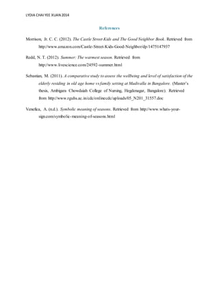 LYDIA CHAIYEE XUAN 2014
References
Morrison, Jr. C. C. (2012). The Castle Street Kids and The Good Neighbor Book. Retrieved from
http://www.amazon.com/Castle-Street-Kids-Good-Neighbor/dp/1475147937
Redd, N. T. (2012). Summer: The warmest season. Retrieved from
http://www.livescience.com/24592-summer.html
Sebastian, M. (2011). A comparative study to assess the wellbeing and level of satisfaction of the
elderly residing in old age home vs family setting at Madivalla in Bangalore. (Master’s
thesis, Ambigara Chowdaiah College of Nursing, Hegdenagar, Bangalore). Retrieved
from http://www.rguhs.ac.in/cdc/onlinecdc/uploads/05_N201_31557.doc
Venefica, A. (n.d.). Symbolic meaning of seasons. Retrieved from http://www.whats-your-
sign.com/symbolic-meaning-of-seasons.html
 