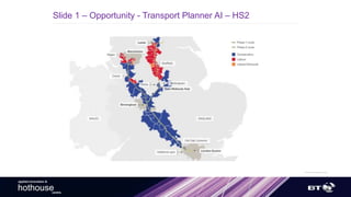 ©British Telecommunicationsplc
applied innovation &
hothousecentre.
Slide 1 – Opportunity - Transport Planner AI – HS2
 