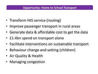 Opportunity: Home to School Transport
• Transform HtS service (routing)
• Improve passenger transport in rural areas
• Generate data & affordable cost to get the data
• £1.4bn spend on transport alone
• Facilitate interventions on sustainable transport
• Behaviour change and setting (children)
• Air Quality & Health
• Managing congestion
 