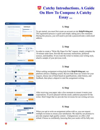 😍Catchy Introductions. A Guide
On How To Compose A Catchy
Essay ...
1. Step
To get started, you must first create an account on site HelpWriting.net.
The registration process is quick and simple, taking just a few moments.
During this process, you will need to provide a password and a valid email
address.
2. Step
In order to create a "Write My Paper For Me" request, simply complete the
10-minute order form. Provide the necessary instructions, preferred
sources, and deadline. If you want the writer to imitate your writing style,
attach a sample of your previous work.
3. Step
When seeking assignment writing help from HelpWriting.net, our
platform utilizes a bidding system. Review bids from our writers for your
request, choose one of them based on qualifications, order history, and
feedback, then place a deposit to start the assignment writing.
4. Step
After receiving your paper, take a few moments to ensure it meets your
expectations. If you're pleased with the result, authorize payment for the
writer. Don't forget that we provide free revisions for our writing services.
5. Step
When you opt to write an assignment online with us, you can request
multiple revisions to ensure your satisfaction. We stand by our promise to
provide original, high-quality content - if plagiarized, we offer a full
refund. Choose us confidently, knowing that your needs will be fully met.
😍Catchy Introductions. A Guide On How To Compose A Catchy Essay ... 😍Catchy Introductions. A Guide On
How To Compose A Catchy Essay ...
 