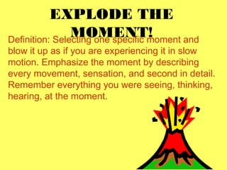 EXPLODE THE 
MOMENT! Definition: Selecting one specific moment and 
blow it up as if you are experiencing it in slow 
motion. Emphasize the moment by describing 
every movement, sensation, and second in detail. 
Remember everything you were seeing, thinking, 
hearing, at the moment. 
 