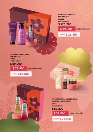 KIT BOTIK MINIATURAS
MADRES 2022
60692
$ 99.900
$ 79.900
$ 20.000
AHORRA
KIT NATIVA SPA ACAI
MADRES 2022
800066
$ 123.700
$ 99.900
$ 23.800
AHORRA
KIT NATIVA SPA MANOS QUINOA
Y AMEIXA MADRES 2022
60694
$ 67.800
$ 39.900
$ 27.900
AHORRA
O
O
O
O
O
O
O
O
O
O
O
O
O
OA
A
A
A
A
A
A
A
A
A
A
A
A
A
A
A
A
PRECIO PROMOCIÓN
PRECIO NORMAL
PRECIO PROMOCIÓN
PRECIO NORMAL
PRECIO PROMOCIÓN
PRECIO NORMAL
 