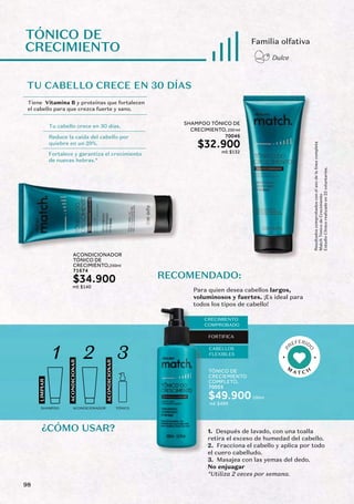 TU CABELLO CRECE EN 30 DÍAS
TÓNICO DE
CRECIMIENTO
Tiene Vitamina B y proteínas que fortalecen
el cabello para que crezca fuerte y sano.
Tu cabello crece en 30 días.
Reduce la caída del cabello por
quiebre en un 29%.
Fortalece y garantiza el crecimiento
de nuevas hebras.*
Familia olfativa
Dulce
ACONDICIONADOR
TÓNICO DE
CRECIMIENTO,250ml
71674
$34.900
ml: $140
Resultados
comprobados
con
el
uso
de
la
línea
completa
Match
Tónico
de
Crecimiento
Estudio
Clínico
realizado
en
22
voluntarios.
TÓNICO DE
CRECIEMIENTO
COMPLETO,
100ml
70055
$49.900
ml: $499
CRECIMIENTO
COMPROBADO
FORTIFICA
CABELLOS
FLEXIBLES
RECOMENDADO:
Para quien desea cabellos largos,
voluminosos y fuertes. ¡Es ideal para
todos los tipos de cabello!
LIMPIAR
ACONDICIONAR
ACONDICIONAR
1 2 3
SHAMPOO ACONDICIONADOR TÓNICO
SHAMPOO TÓNICO DE
CRECIMIENTO, 250 ml
70046
$32.900
ml: $132
1. Después de lavado, con una toalla
retira el exceso de humedad del cabello.
2. Fracciona el cabello y aplica por todo
el cuero cabelludo.
3. Masajea con las yemas del dedo.
No enjuagar
*Utiliza 2 veces por semana.
98
 