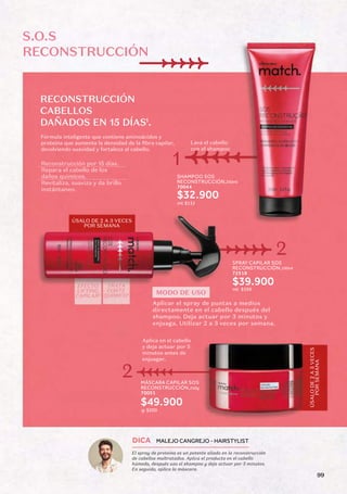 1
.
SHAMPOO SOS
RECONSTRUCCIÓN,250ml
70044
SPRAY CAPILAR SOS
RECONSTRUCCIÓN,100ml
72518
$32.900
$39.900
ml: $132
9
9
3
$
:
l
m
Lava el cabello
con el shampoo
EFECTO
LIFTING
CAPILAR2
TRATA
CORTE
QUIMICO3
S.O.S
RECONSTRUCCIÓN
1
2
RECONSTRUCCIÓN
CABELLOS
DAÑADOS EN 15 DÍAS
Fórmula inteligente que contiene aminoácidos y
proteína que aumenta la densidad de la fibra capilar,
devolviendo suavidad y fortaleza al cabello.
Reconstrucción por 15 días.
Repara el cabello de los
daños quimicos.
Revitaliza, suaviza y da brillo
instántaneo.
MODO DE USO
Aplicar el spray de puntas a medios
directamente en el cabello después del
shampoo. Deja actuar por 3 minutos y
enjuaga. Utilizar 2 a 3 veces por semana.
ÚSALO DE 2 A 3 VECES
POR SEMANA
MÁSCARA CAPILAR SOS
RECONSTRUCCIÓN,250g
70051
$49.900
g: $200
Aplica en el cabello
y deja actuar por 5
minutos antes de
enjuagar.
ÚSALO
DE
2
A
3
VECES
POR
SEMANA
2
El spray de proteína es un potente aliado en la reconstrucción
de cabellos maltratados. Aplica el producto en el cabello
húmedo, después usa el shampoo y deja actuar por 3 minutos.
En seguida, aplica la máscara.
DICA MALEJO CANGREJO - HAIRSTYLIST
99
 