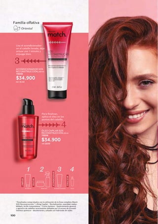 ACONDICIONADOR SOS
RECONSTRUCCIÓN,250 ml
70048
$34.900
ml : $140
Usa el acondicionador
en el cabello lavado, deja
actuar por 1 minuto y
enjuaga bien.
3
Familia olfativa
Oriental
ÓLEO CAPILAR SOS
RECONSTRUCCIÓN,50 ml
70058
$34.900
ml: $698
Para finalizar,
aplica el óleo en las
puntas del cabello.
4
LIMPIAR
TRATAR
FINALIZAR
ACONDICIONAR
1 2 3 4
SHAMPOO MÁSCARA ACONDICIONADOR ÓLEO
1.
Resultados comprobados con la utilización de la línea completa Match
SOS Reconstrucción.2.
-
bilidad y brillo instantáneos. 3.
Corte Químico - Quebramiento general
y agresivo de cabellos severamente dañados por el exceso de procedi-
mientos químicos - decoloración y alisado con hidróxido de sodio.
100
 