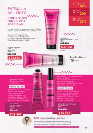 CABELLOS SIN
FRIZZ HASTA
POR 2 DÍAS
SHAMPOO
PATRULLA DEL FRIZZ,250 ml
70043
ACONDICIONADOR
PATRULLA DEL
FRIZZ, 250 ml
70047
$32.900
$34.900
ml: $132
ml: $140
Controla el frizz por 2 días
Contiene aceite de aguacate
y creatina para restaurar y proteger.
Deja el cabello suave y suelto.
PATRULLA
DEL FRIZZ
Fórmula con óleo de aguacate y creatina, sella las
cutículas y deja el cabello suave, suelto y sin peso.
Familia olfativa
Floral
MASCARILLA
CAPILAR PATRULLA
DEL FRIZZ,100 g
70050
SÉRUM CAPILAR PATRULLA
DEL FRIZZ,50 ml
70057
$34.900 $34.900
Blinda el frizz contra la húmedad
hasta por 2 días
Da un efecto desenredante sin
sensación de oleosidad.
Para uso en cabello húmedo o seco
hasta dos veces por día.
Repara las puntas
abiertas con el óleo
de aguacate.
MODO DE USO
MODO DE USO
Aplicar de puntas a medios
después del shampoo.
Dejar actuar por 5
minutos. Enjuagar con
abundante agua y sellar
con acondicionador. Usar
de 2 a 3 veces por semana
Aplica 1 dosis de producto
en la palma de tus manos.
Frota el producto en las
palmas de tus manos hasta
sentir el calor. Aplica
de puntas a medios.
1
Resultados comprobados con el uso de la línea completa de Match Patrulla del Frizz.
Aplica el fluido en el cabello y recoge tu cabello en un rollito o en
una trenza antes de dormir (no necesita estar muy apretado). Eso
disminuye el maltrato de los cabellos y ayuda a prevenir el frizz.
DICA MALEJO CANGREJO - HAIRSTYLIST
1 Producto
con
15%
2 Productos
con
20%
3 o más
con
25%
$ 27.965
$ 29.665
$ 29.665 $ 29.665
101
 