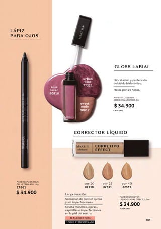 GLOSS LABIAL
CORRECTOR LÍQUIDO
urban
wine
rose
lover
sweet
nude
80817
77321
80816
82530
cor 20
82531
cor 25
82533
cor 40
Hidratación y protección
del ácido hialurónico.
Hasta por 24 horas.
ALTA COBERTURA
TOQUE ATERCIOPELADO
Larga duración.
Sensación de piel sin ojeras
y sin imperfecciones.
Oculta manchas, ojeras ,
espinillas e imperfecciones
en la piel del rostro.
LÁPIZ
PARA OJOS
MAKE B GLOSS LABIAL
ÁCIDO HYALURONICO, 5ml
$ 34.900
MAKE B LAPIZ DE OJOS
GEL ULTRABLACK 1,2g
$ 34.900
27861
MAKE B CORRECTOR
LÍQUIDO FACIAL EFFECT , 5,7ml
$ 34.900
CADA UNO
CADA UNO
105
 