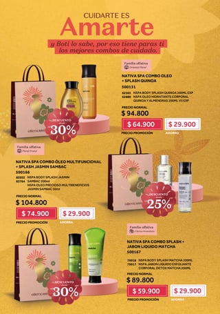 y Boti lo sabe, por eso tiene paras ti
los mejores combos de cuidado.
CUIDARTE ES
Amarte
NATIVA SPA COMBO SPLASH +
JABON LIQUIDO MATCHA
500167
NSPA BODY SPLASH MATCHA 200ML
NSPA JABON LIQUIDO EXFOLIANTE
CORPORAL DETOX MATCHA 200ML
79918
79917
$ 89.800
$ 59.900 $ 29.900
AHORRA
NATIVA SPA COMBO ÓLEO MULTIFUNCIONAL
+ SPLASH JASMIN SAMBAC
500166
NSPA BODY SPLASH JASMIN
SAMBAC 200ml
NSPA OLEO PRECIOSO MULTIBENEFICIOS
JASMIN SAMBAC 50ml
82052
83764
$ 104.800
$ 74.900 $ 29.900
AHORRA
ON
ON
ON
ON
ON
ON
ON
ON
ON
ON
ON
ON
ON
ON
ON
N
N
NAL
AL
AL
AL
AL
AL
AL
AL
AL
AL
AL
AL
AL
AL
AL
AL
AL
L
DESCUENTO
~ desde ~
25%
Familia olfativa
Floral Frutal
NATIVA SPA COMBO OLEO
+ SPLASH QUINOA
500131
NSPA BODY SPLASH QUINOA 200ML EXP
NSPA OLEO HIDRATANTE CORPORAL
QUINOA Y ALMENDRAS 200ML V3 EXP
62365
62880
$ 94.800
$ 64.900 $ 29.900
AHORRO
Familia olfativa
Oriental Floral
Familia olfativa
Citrica Aromática
DESCUENTO
~ desde ~
30%
PRECIO NORMAL
PRECIO NORMAL
PRECIO NORMAL
PRECIO PROMOCIÓN
PRECIO PROMOCIÓN
PRECIO PROMOCIÓN
DESCUENTO
~ desde ~
30%
 