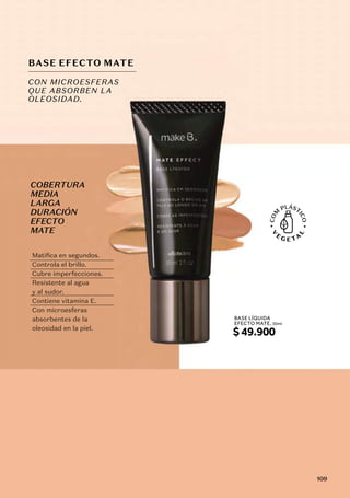 COBERTURA
MEDIA
LARGA
DURACIÓN
EFECTO
MATE
BASE EFECTO MATE
CON MICROESFERAS
QUE ABSORBEN LA
OLEOSIDAD.
Matifica en segundos.
Controla el brillo.
Cubre imperfecciones.
Resistente al agua
y al sudor.
Contiene vitamina E.
Con microesferas
absorbentes de la
oleosidad en la piel.
BASE LÍQUIDA
EFECTO MATE, 30ml
$49.900
109
 