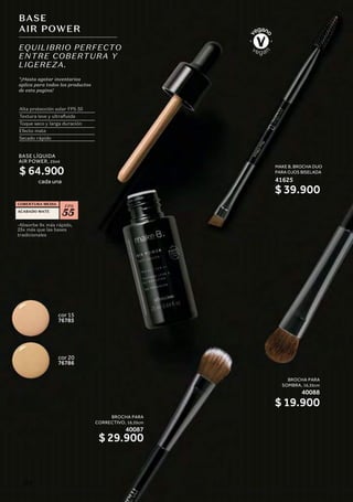 BASE
AIR POWER
EQUILIBRIO PERFECTO
ENTRE COBERTURA Y
LIGEREZA.
Alta protección solar FPS 55
Textura leve y ultrafluida
Toque seco y larga duración
Efecto mate
Secado rápido
-Absorbe 9x más rápido,
25x más que las bases
tradicionales
FPS
55
COBERTURA MEDIA
ACABADO MATE
cor 20
76786
cor 15
76785
*¡Hasta agotar inventarios
aplica para todos los productos
de esta pagina!
BASE LÍQUIDA
AIR POWER, 25ml
cada una
MAKE B. BROCHA DUO
PARA OJOS BISELADA
41625
BROCHA PARA
CORRECTIVO, 16,35cm
40087
$ 29.900
BROCHA PARA
SOMBRA, 16,35cm
40088
$ 19.900
$ 39.900
$ 64.900
112
 