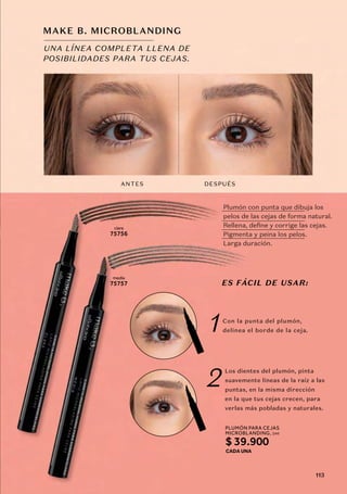 ANTES DESPUÉS
clara
75756
media
75757
UNA LÍNEA COMPLETA LLENA DE
POSIBILIDADES PARA TUS CEJAS.
MAKE B. MICROBLANDING
1
2
Con la punta del plumón,
delinea el borde de la ceja.
Los dientes del plumón, pinta
suavemente líneas de la raíz a las
puntas, en la misma dirección
en la que tus cejas crecen, para
verlas más pobladas y naturales.
ES FÁCIL DE USAR:
Plumón con punta que dibuja los
pelos de las cejas de forma natural.
Rellena, define y corrige las cejas.
Pigmenta y peina los pelos.
Larga duración.
PLUMÓN PARA CEJAS
MICROBLANDING
CADA UNA
, 1ml
$ 39.900
113
 