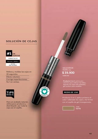 F
AVORIT
O
M
A K E B
#1 EN
VENTAS
medio
75776
Producto 2 en 1: activo pro-
volumen para rellenar las fallas,
dejando las cejas más pobladas,
gel incoloro para modelar.
CORRIGE FALLAS
ACTIVO
PRO VOLUMEN
RELLENA Y MODELA
MODO DE USO
SOLUCIÓN DE CEJAS
Rellena y moldea las cejas en
Efecto volumen.
Corrige imperfecciones.
No 1 en ventas.
Para un acabado natural,
utiliza poco producto y
distribúyelo por toda la
ceja con el cepillo.
Producto 2 en 1, aplica primero el
color rellenado las cejas y da forma
con el cepillo de gel transparente.
20 segundos.
SOLUCIÓN DE
CEJAS, 6,8g
cada una
$ 39.900
115
 