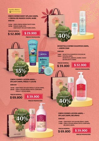 DR BOTICA COMBO SHAMPOO 200ML
+ JABON 3X80
500169
DR BOTICA SHAMPOO POCION DE
ESPUMA 200ML
DR BOTICA JABON EL BARRA! BANO
DE ENCANTO 3X80G
70687
72615
$ 39.800 $ 32.900
CBEM COMBO BODY SPLASH 200ML
+ CREMA DE MANOS 25GML NUBE
500192
CBEM CREMA HIDRATANTE PARA
MANOS NUBE 25ML
CBEM BODY SPLASH NUBE 200ML
71216
70702
$ 52.800 $ 29.900
Familia olfativa
Floral Gourmand
PRECIO NORMAL
PRECIO PROMOCIÓN
PRECIO PROMOCIÓN
$
$
PRECIO NORMAL
CBEM COMBO LOCION 400ML +
SPLASH 200ML FRESA Y LECHE
500194
CBEM BODY SPLASH FRESA Y LECHE 200ML
CBEM LOCION HIDRATANTE CORPORAL
FRESA Y LECHE 400ML
70709
28349
$ 69.800 $ 39.900
PRECIO PROMOCIÓN
PRECIO NORMAL
CBEM COMBO LOCION 400ML +
SPLASH 200ML BEIJINHO
500193
CBEM BODY SPLASH BEIJINHO! 200ML
CBEM LOCION HIDRATANTE CORPORAL
BEIJINHO 400ML
77696
77690
$ 69.800 $ 39.900
PRECIO PROMOCIÓN
PRECIO NORMAL
DESCUENTO
~ desde ~
15%
DESCUENTO
~ desde ~
40%
DESCUENTO
~ desde ~
40%
DESCUENTO
~ desde ~
40%
 
