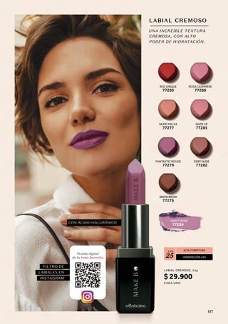LABIAL CREMOSO
ALTA COBERTURA
HIDRATACIÓN 24H
FPS
25
UNA INCREÍBLE TEXTURA
CREMOSA, CON ALTO
PODER DE HIDRATACIÓN.
FANTASTIC ROUGE
77279
BROW BROW
77276
SWEET ROSE
77284
RED UNIQUE
77293
ROSA CASHMERE
77280
NUDE MALVA
77277
NUDE UP
77285
DEEP NUDE
77282
CON ÁCIDO HIALURÓNICO
FILTRO DE
LABIALES EN
INSTAGRAM
Prueba digital
de tu tono favorito
LABIAL
CADA UNO
CREMOSO, 3.6g
$ 29.900
117
 