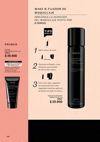 MAKE B FIJADOR DE
MAQUILLAJE, 75ml
29807
MAKE B. FIJADOR DE
PRIMER
PROLONGA LA DURACIÓN
DEL MAQUILLAJE HASTA POR
8 HORAS.
REDUCE LA APARIENCIA
DE LOS POROS Y DEJA
LA PIEL SECA PARA
RECIBIR EL MAQUILLAJE
EFECTO MATE
AUMENTA LA FIJACIÓN
DEL MAQUILLAJE
1
2
3
Agita antes de usar.
Posiciona el fijador a una
distancia aproximada
de 30 cm del rostro.
Cierra los ojos y aguanta
la respiración por unos
segundos mientras aplica el
producto en todo el rostro.
30 cm
MAQUILLAJE
PRIMER
PRE-MAQUILLAJE, 30ml
25813
$ 49.900
$ 39.900
120
 
