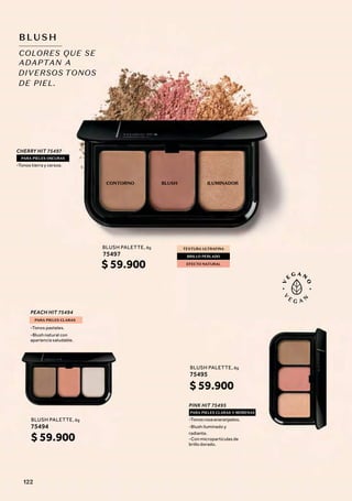 COLORES QUE SE
ADAPTAN A
BLUSH
CONTORNO ILUMINADOR
BLUSH
CHERRY HIT 75497
PEACH HIT 75494
PINK HIT 75495
PARA PIELES OSCURAS
PARA PIELES CLARAS
PARA PIELES CLARAS Y MORENAS
-Tonos tierra y cereza.
-Tonos pasteles.
-Blush natural con
apariencia saludable.
-Tonos rosa anaranjados.
-Blush iluminado y
radiante.
-Con micropartículas de
brillo dorado.
TONOS
DIVERSOS
DE PIEL.
75495
BLUSH PALETTE, 8g
$ 59.900
75497
BLUSH PALETTE, 8g
$ 59.900
75494
BLUSH PALETTE, 8g
$ 59.900
TEXTURA ULTRAFINA
EFECTO NATURAL
BRILLO PERLADO
122
 