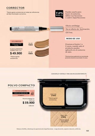 CON ESPEJO Y ESPONJA PARA UNA APLICACIÓN PERFECTA.
TEXTURA ULTRAFINA
TODOS LOS TIPOS DE PIEL
FPS
15
VITAMINA E
POLVO COMPACTO
Reduce el brillo y disminuye la apariencia de imperfecciones. Larga duración, aspecto natural y uniforme.
Beige - claro
27944
mate-nude
27943
Cor-50
76803
Cor-60
76804
CORRECTOR
ALTA COBERTURA
TODOS LOS TIPOS
DE PIEL
Efecto antifatiga
Da un efecto de iluminación.
Oil Free.
MODO DE USO
Presiona el botón 1 o
2 veces, cuando sale el
producto puedes
aplicarlo en el contorno
de ojos.
*Para la primera aplicación se recomienda
presionar el botón en promedio 15 veces.
Puedes usarlo para
hacer el contorno,
definir tus facciones
o cubrir imperfecciones
*Hasta agotar
existencias
*Hasta agotar
existencias
*Hasta agotar
existencias
*Hasta agotar existencias en todas las referencias
de ﬂash iluminador correctivo.
POLVO COMPACTO
MATE,7g
$ 59.900
cada uno
FLASH ILUMINADOR
CORRECTIVO, 2,5 g
$ 49.900
125
 