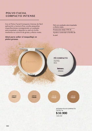 POLVO FACIAL
COMPACTO INTENSE
COR 20
75627
COR 30
75628
COR 40
75629
COR 50
75630
Con el Polvo Facial Compacto Intense de fácil
aplicación y textura fina, oculta pequeñas
imperfecciones consiguiendo un acabado
aterciopelado y dejando tu piel sin brillo
mediante su control de grasa y efecto mate.
Ideal para sellar el maquillaje en
pieles grasas.
Piel con acabado aterciopelado
y efecto mate.
Protección Solar FPS 15
Ayuda a controlar el brillo de
la piel
INTENSE POLVO COMPACTO
FACIAL 5g
$32.900
CADA UNO
130
 