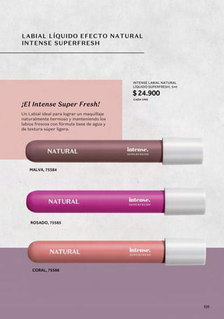 LABIAL LÍQUIDO EFECTO NATURAL
INTENSE SUPERFRESH
MALVA, 75584
ROSADO, 75585
CORAL, 75586
¡El Intense Super Fresh!
Un Labial ideal para lograr un maquillaje
naturalmente hermoso y manteniendo los
labios frescos con fórmula base de agua y
de textura súper ligera.
INTENSE LABIAL NATURAL
LÍQUIDO SUPERFRESH, 5ml
$24.900
CADA UNO
131
 