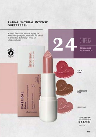 LABIAL NATURAL INTENSE
SUPERFRESH
NUDE 76587
NUDE OSCURO
76588
CEREJA
76589
Con su fórmula a base de agua y de
textura superligera, mantiene los labios
hidratados durante 24 hrs y un
efecto natural.
TUS LABIOS
HIDRATADOS
HRS
24
LABIAL NATURAL
SUPERFRESH 3.4g
$13.900
CADA UNO
133
 