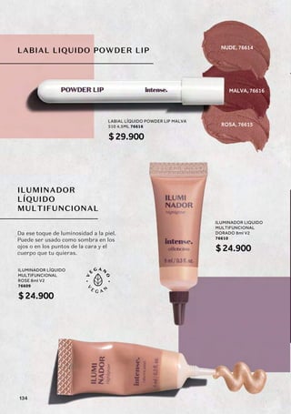 LABIAL LIQUIDO POWDER LIP
ILUMINADOR
LÍQUIDO
MULTIFUNCIONAL
LABIAL LÍQUIDO POWDER LIP MALVA
510 4,5ML 76616
$29.900
ILUMINADOR LÍQUIDO
MULTIFUNCIONAL
ROSE 8ml V2
76609
$24.900
ILUMINADOR LIQUIDO
MULTIFUNCIONAL
DORADO 8ml V2
76610
$24.900
Da ese toque de luminosidad a la piel.
Puede ser usado como sombra en los
ojos o en los puntos de la cara y el
cuerpo que tu quieras.
MALVA, 76616
NUDE, 76614
ROSA, 76615
134
 