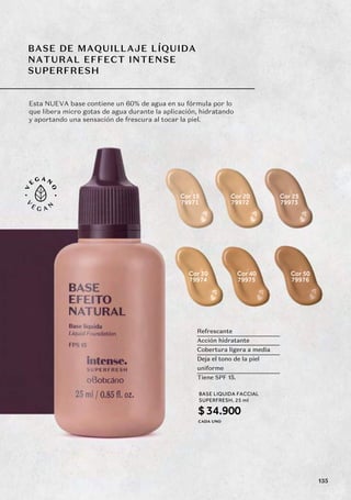 BASE DE MAQUILLAJE LÍQUIDA
NATURAL EFFECT INTENSE
SUPERFRESH
Esta NUEVA base contiene un 60% de agua en su fórmula por lo
que libera micro gotas de agua durante la aplicación, hidratando
y aportando una sensación de frescura al tocar la piel.
79971
Cor 15
79972
Cor 20
79973
Cor 25
79974
Cor 30
79975
Cor 40
79976
Cor 50
BASE LIQUIDA FACCIAL
SUPERFRESH, 25 ml
$34.900
CADA UNO
Refrescante
Acción hidratante
Cobertura ligera a media
Deja el tono de la piel
uniforme
Tiene SPF 15.
135
 