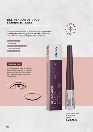 DELINEADOR DE OJOS
LÍQUIDO INTENSE
Su pincel firme facilita la aplicación para lograr una
línea firme, perfecta, precisa, de alta cobertura y
con una duración prolongada, hasta 10 horas.
Agita antes de usar y aplícalo
comenzando desde la esquina
exterior hacia la interior del
ojo, definiendo el contorno
del mismo.
75568
Alta cobertura
Vitamina E
No mancha, no se corre
Fácil aplicación
Secado rápido.
DELINEADOR LIQUIDO
NEGRO 2,5 ml
$24.900
MODO DE USO:
136
 