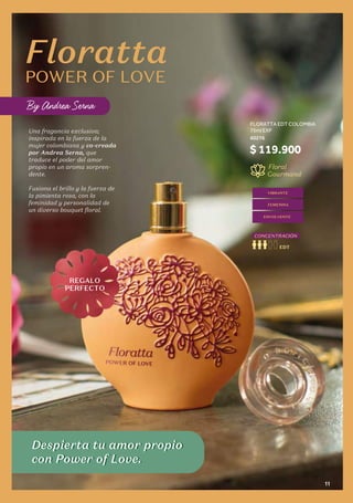 Una fragancia exclusiva;
inspirada en la fuerza de la
mujer colombiana y co-creada
por Andrea Serna, que
traduce el poder del amor
propio en un aroma sorpren-
dente.
Fusiona el brillo y la fuerza de
la pimienta rosa, con la
feminidad y personalidad de
un diverso bouquet floral.
Floral
Gourmand
EDT
CONCENTRACIÓN
Despierta tu amor propio
con Power of Love.
VIBRANTE
ENVOLVENTE
FEMENINA
Despierta tu amor propio
con Power of Love.
REGALO
PERFECTO
$ 119.900
FLORATTA EDT COLOMBIA
75ml EXP
60276
Floratta
POWER OF LOVE
By Andrea Serna
11
 