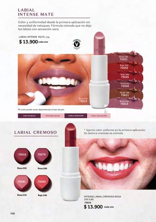 LABIAL
INTENSE MATE
75616
76583
76581
76579
Color y uniformidad desde la primera aplicación sin
necesidad de retoques. Fórmula cómoda que no deja
los labios con sensación seca.
LABIAL CREMOSO
* Aporta color uniforme en la primera aplicación.
Su textura cremosa es cómoda.
LARGA DURACIÓN
EFECTO MATE TEXTURA SUAVE FÁCIL APLICACIÓN
*El color puede variar dependiendo el tipo de piel.
Rosa 235
75613
Nude 130
75611
Vinotinto
Rosa 250
Rosa 210
75556
Rosa 235
75613
Rosa 240
75551
Rojo 330
75552
Rojo 360
75555
olor puede variar dependiendo el tipo de piel
Rosa
756
o
o deja
a
235
13
Rosa 260
Rojo 340
LABIAL INTENSE MATE, 3,8g
$13.900cada uno
75616
cada uno
INTENSE LABIAL CREMOSO ROSA
250 3,8G
$13.900
138
 