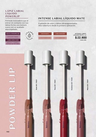 LÁPIZ LABIAL
LÍQUIDO
POWERLIP
INTENSE LABIAL
PO
WD
ER
LIP
PO
WD
ER
LIP LÍQUIDO MATE
Nude
160
-
75623
Rosa
230
-
75624
Vinotinto
410
-
75559
Malva
530
-
75625
Fórmula innovadora que al
entrar en contacto con tus
labios forma una textura
suave con un acabado
aterciopelado.
Explosión de color y labios ultrapigmentados.
Alta cobertura desde la primera aplicación.
LABIOS HIDRATADOS
EFECTO ATERCIOPELADO
SENSACIÓN CÓMODA
EFECTO MATE
ALTA COBERTURA
ULTRA PIGMENTADO
LARGA DURACIÓN
PROTEGE LA BARRERA
NATURAL DE LOS LABIOS
INTENSE LABIAL
LÍQUIDO MATE,
$22.900
5ml
CADA UNO
140
 