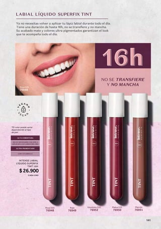 LABIAL LÍQUIDO
NO SE TRANSFIERE
Y NO MANCHA
SUPERFIX TINT
16h
16h
Rosa 535
76948
Marrón
76951
Ya no necesitas volver a aplicar tu lápiz labial durante todo el día.
Tiene una duración de hasta 16h, no se transfiere y no mancha.
Su acabado mate y colores ultra pigmentados garantizan el look
que te acompaña todo el día.
ULTRA PIGMENTADO
ALTA COBERTURA
NO ES NECESARIO VOLVER A
APLICAR A LO LARGO DEL DÍA
CON VITAMINA E
Malva 535
76950
Rosa 535
76948
Rojo
76949
Vinotinto 535
76952
*El color puede variar
dependiendo el tipo
de piel.
INTENSE LABIAL
LÍQUIDO SUPERFIX
TINT 16H
$26.900
CADA UNO
141
 