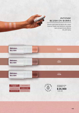 INTENSE
BLUSH EN BARRA
Rosa
75647
Durazno
75646
Coral
75648
Efecto piel sana la barra de rubor
intenso tiene una textura cómoda
que proporciona efecto
de piel sana.
CON EXTRACTO
GIRASOL
CON VITAMINA E
ILUMINA LA PIEL
CON ECO GLITTER
ACABADO NATURAL
EFECTO PIEL SANA
INTENSE BLUSH
EN BARRA,
$26.900
5,5g
CADA UNO
145
 