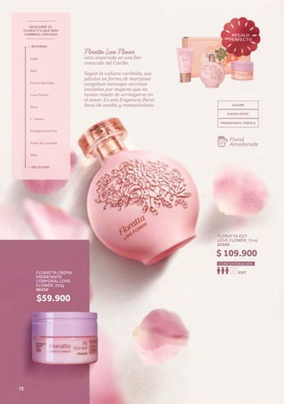 Floratta Love Flower
esta inspirada en una flor
conocida del Caribe.
Según la cultura caribeña, sus
pétalos en forma de mariposa
cargaban mensajes secretos
enviados por mujeres que no
tenían miedo de arriesgarse en
el amor. Es una fragancia floral
llena de osadía y romanticismo.
Floral
Amaderada
DESCUBRE EL
FLORATTA QUE MÁS
COMBINA CONTIGO
+ INTENSO
+ DELICADO
Gold
Red
Flores Secretas
Love Flower
Rose
L´Amore
Cerejeira em Flor
Amor de Lavanda
Blue
ALEGRE
ENVOLVENTE
FRAGRANCIA FRESCA
FLORATTA EDT
LOVE FLOWER, 75 ml
62560
EDT
CONCENTRACIÓN
$ 109.900
FLORATTA CREMA
HIDRATANTE
CORPORAL LOVE
FLOWER, 250g
80430
$59.900
REGALO
PERFECTO
12
 