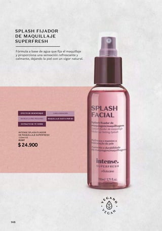 SPLASH FIJADOR
DE MAQUILLAJE
SUPERFRESH
Fórmula a base de agua que fija el maquillaje
y proporciona una sensación refrescante y
calmante, dejando la piel con un vigor natural.
EFECTO DE DESENFOQUE
NO DEJA LA PIEL PEGAJOSA
EXTRACTO DE TÉ VERDE
LARGA DURACIÓN
MAQUILLAJE HASTA POR 8H
INTENSE SPLASH FIJADOR
DE MAQUILLAJE SUPERFRESH
110ml V2
81567
$24.900
148
 