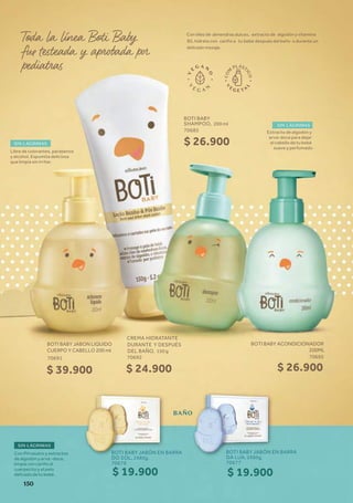 SIN LÁGRIMAS
SIN LÁGRIMAS
Libre de colorantes, parabenos
y alcohol. Espumita deliciosa
que limpia sin irritar.
Extracto de algodón y
erva-doce para dejar
el cabello de tu bebé
suave y perfumado
Con óleo de almendras dulces, extracto de algodón y vitamina
B5, hidrata con cariño a tu bebé después del baño o durante un
delicado masaje.
Con PH neutro y extractos
de algodón y erva -doce,
limpia con cariño el
cuerpecito y el pelo
delicado de tu bebé.
SIN LÁGRIMAS
BAÑO
BOTI BABY
SHAMPOO, 200 ml
70685
BOTI BABY JABÓN EN BARRA
DO SOL, 2X85g,
70676
BOTI BABY JABÓN EN BARRA
DA LUA, 2X85g,
70677
CREMA HIDRATANTE
DURANTE Y DESPUÉS
DEL BAÑO, 150 g
70692
$ 26.900
BOTI BABY ACONDICIONADOR
200ML
70695
$ 26.900
$ 19.900 $ 19.900
$ 24.900
BOTI BABY JABON LIQUIDO
CUERPO Y CABELLO 200 ml
70691
$ 39.900
150
 