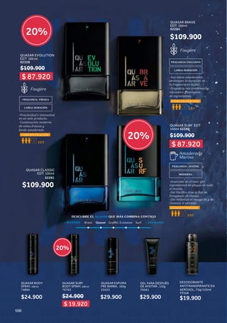20%
20%
20%
DESCUBRE EL QUASAR QUE MÁS COMBINA CONTIGO
DESODORANTE
ANTITRANSPIRANTE EN
AEROSOL, 75g/125ml
77114
$19.900
QUASAR BODY
SPRAY, 100 ml
74894
QUASAR SURF
BODY SPRAY, 100 ml
76763
$24.900
$24.900
FRAGANCIA EXCLUSIVA
LARGA DURACIÓN
-Sus notas amaderadas
prolongan la duración de
la fragancia en la piel.
-Fragancia con combinación
inovadora y exclusiva
de ingredientes.
Fougère
EDT
CONCENTRACIÓN
Brave Quasar Graffiti Evolution Surf
+ INTENSO + DELICADO
QUASAR ESPUMA
PRE BARBA, 190g
23523
$29.900
GEL PARA DESPUÉS
DE AFEITAR , 110g
70561
$29.900
FRAGANCIA JUVENIL
Amaderada
Marina
MODERNA
EDT
CONCENTRACIÓN
-Inspirada en el mar, con
ingredientes de playas de todo
el mundo.
-Del Pacífico trae la flor de
frangipani de Hawai.
-Del Atlántico el musgo de y de
Oceanía el sándalo.
$ 19.920
QUASAR BRAVE
EDT
,
100ml
62284
QUASAR SURF EDT
100ml 62283
FRAGANCIA FRESCA
LARGA DURACIÓN
-Practicidad e intensidad
en un solo producto.
-Combinación moderna
de notas frescas y
fondo amaderado.
Fougère
EDT
CONCENTRACIÓN
$109.900
QUASAR EVOLUTION
EDT 100 ml
62358
$109.900
QUASAR CLASSIC
EDT 100ml
62281
$109.900
$109.900
$ 87.920
$ 87.920
156
 