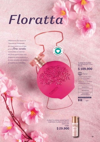 F
AVORIT
O
F
L
O R ATT
A
OBoticário fue hasta la
Toscana en búsqueda
de inspiración en el higo
y sus
escondidas al interior
del fruto para crear una
fragancia sorprendente y
la más vendida de nuestro
portafolio en Colombia.
-Fragancia con notas
frutales y un toque
floral vibrante.
-Inspirada en las flores
secretas del el higo.
Floral
ROMÁNTICA
FRAGANCIA
SORPRENDENTE
INESPERADA
EDT
CONCENTRACIÓN
$ 109.900
FLORATTA FLORES
SECRETAS EDT, 75 ml
62171
$ 29.900
FLORATTA CREMA HIDRATANTE
CORPORAL FLORES SECRETAS
200ML EXP
73580
Floratta
13
 