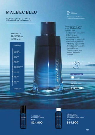DESCUBRE LA
INTENSIDAD
DE CADA MALBEC
Y ELIGE
TU FAVORITO
+ INTENSO
+ DELICADO
MALBEC
MAGNETIC
MALBEC
NOIR
MALBEC
GOLD
MALBEC CLUB
INTENSO
MALBEC
VERT
MALBEC
BLEU
MALBEC
Inspirado en el color
azul, Malbec Bleu
aporta una
combinación exclusiva
de fuerza y la
sensualidad del
sándalo y el musgo de
roble con la frescura
intensa y sofisticada
de notas marinas. Un
nuevo tipo de
frescura para una
nueva forma de
atraer.
MALBEC BLEU
NUNCA SENTISTE TANTA
FRESCURA EN UN MALBEC
Fougére
Amaderada
· Fragancia con alta fijación.
· Fragancia fresca y memorable.
CONCENTRACIÓN
MALBEC
BLEU EDT, 100ml
62787
$129.900
MALBEC BLEU
BODY SPRAY, 100ml
83189
$24.900
MALBEC REFIL
DESODORANTE
BODY SPRAY BLEU, 100ml
83192
$14.900
157
 