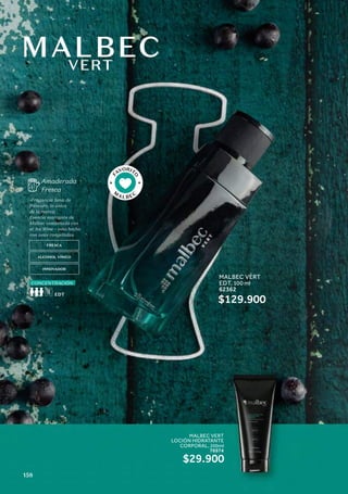 MALBEC
VERT
Amaderada
Fresca
FRESCA
ALCOHOL VÍNICO
INNOVADOR
-Fragancia llena de
frescura, la única
de la marca.
Esencia marcante de
Malbec combinada con
el Ice Wine – vino hecho
con uvas congeladas.
CONCENTRACIÓN
F
AVORIT
O
M
ALBEC
MALBEC VERT
EDT, 100 ml
62362
$129.900
MALBEC VERT
LOCIÓN HIDRATANTE
CORPORAL, 200ml
76974
$29.900
158
 