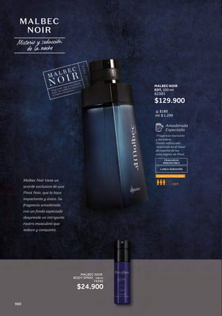 MALBEC
NOIR
Malbec Noir tiene un
acorde exclusivo de uva
Pinot Noir, que lo hace
impactante y único. Su
fragancia amaderada
con un fondo especiado
desprende un intrigante
rastro masculino que
seduce y conquista.
FRAGANCIA
IRRESISTIBLE
LARGA DURACIÓN
-Fragancia marcante
y duradera.
Diseño sofisticado.
-Inspirada en el ritual
de cosecha de las
uvas negras de Pinot.
Amaderada
Especiada
ml: $ 1.299
EDT
CONCENTRACIÓN
g: $180
MALBEC NOIR
EDT, 100 ml
62301
$129.900
MALBEC NOIR
BODY SPRAY, 100 ml
74395
$24.900
MALBEC NOIR
BODY SPRAY, 100 ml
74395
160
 