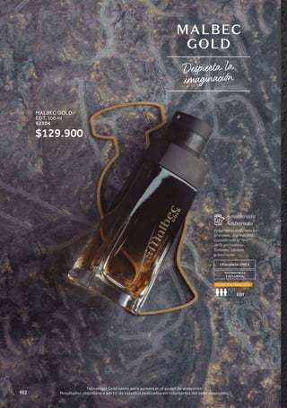 MALBEC
GOLD
1 Tecnología Gold sense para aumentar el poder de atracción.
Resultados obtenidos a partir de estudios realizados en voluntarios del sexo masculino.
FRAGANCIA ÚNICA
TECNOLOGÍA
EXCLUSIVA
Fragrancia inspirada en
el ámbar, ingrediente
considerado el “oro”
de la perfumería.
Caliente, intensa
y marcante
Amaderada
Ambarada
CONCENTRACIÓN
Despierta la
imaginación
MALBEC GOLD
EDT, 100 ml
62304
$129.900
162
 