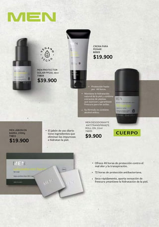 Ofrece 48 horas de protección contra el
mal olor y la transpiración.
72 horas de protección antibacteriana.
Seca rápidamente, aporta sensación de
frescura ymantiene la hidratación de la piel.
MEN DESODORANTE
ANTITRANSPIRANTE
ROLL ON, 55ml
74221
MEN PROTECTOR
SOLAR FPS30, 48ml
73835
$39.900
MEN JÁBON EN
BARRA, 2X90g
73811
$19.900
CREMA PARA
PEINAR
82025
CUERPO
El jabón de uso diario
tiene ingredientes que
eliminan las impurezas
e hidratan la piel.
Protección hasta
por 48 horas.
Mantiene la hidratación
natural de la piel y contiene
extractos de plantas
que suavizan y garantizan
frescura para las axilas.
Su fórmula no contiene
alcohol etílico.
$19.900
$9.900
168
 