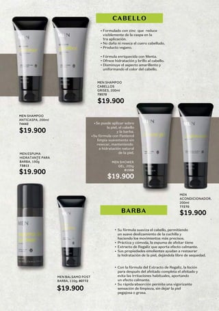MEN SHAMPOO
ANTICASPA, 200ml
74442
$19.900
MEN
ACONDICIONADOR,
200ml
77270
$19.900
MEN SHAMPOO
CABELLOS
GRISES, 200ml
79570
$19.900
MEN ESPUMA
HIDRATANTE PARA
BARBA, 190g
73813
$19.900
MEN BALSAMO POST
BARBA, 110g, 80772
$19.900
MEN SHOWER
GEL, 205g
81568
$19.900
Formulado con zinc que reduce
visiblemente de la caspa en la
1ra aplicación.
No daña ni reseca el cuero cabelludo.
Producto vegano.
Fórmula enriquecida con Menta.
Ofrece hidratación y brillo al cabello.
Disminuye el aspecto amarillento y
uniformando el color del cabello.
Se puede aplicar sobre
la piel, el cabello
y la barba.
Su fórmula con Pantenol
limpia suavemente sin
resecar, manteniendo
a hidratación natural
de la piel.
Su fórmula suaviza el cabello, permitiendo
un suave deslizamiento de la cuchilla y
haciendo los movimientos más precisos.
Práctica y cómoda, la espuma de afeitar tiene
Extracto de Regaliz que aporta efecto calmante.
Sus propiedades emolientes ayudan a restaurar
la hidratación de la piel, dejándola libre de sequedad.
Con la fórmula del Extracto de Regaliz, la loción
para después del afeitado completa el afeitado y
evita las irritaciones habituales, aportando
un efecto calmante.
Su rápida absorción permite una vigorizante
sensación de limpieza, sin dejar la piel
pegajosa o grasa.
CABELLO
BARBA
169
 