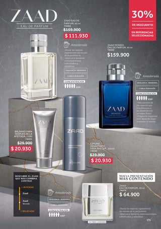 30%
DE DESCUENTO
EN REFERENCIAS
SELECCIONADAS
$ 20.930
$ 20.930
$ 111.930
DESCUBRE EL ZAAD
QUE MÁS COMBINA
CONTIGO
Zaad
Zaad
Mondo
+ INTENSO
+ DELICADO
ESPUMA
HIDRATANTE
PARA AFEITAR, 200 ml
74450
FRAGANCIA MODERNA
FRAGANCIA MODERNA
LARGA DURACIÓN
LARGA DURACIÓN
-Óleo esencial de
las especies que
trae frescura a
las maderas con
un toque frutal.
-Fragancia inspirada
en el deseo de viajar
a conocer el mundo.
-Reune los mejores
ingredientes del mundo
de la perfumería.
-Ideal para hombres
contemporaneos,
sofisticados y
selectivos.
Amaderada
Amaderada
EAU DE PARFUM
-Reune los mejores ingredientes
del mundo de la perfumería.
-Ideal para hombres contemporaneos,
sofisticados y selectivos.
*ÚLTIMAS UNIDADES
EDP
EDP
CONCENTRACIÓN
CONCENTRACIÓN
FRAGANCIA MODERNA
LARGA DURACIÓN
Amaderada
EDP
CONCENTRACIÓN
NUEVA PRESENTACIÓN
MÁS CONTENIDO
$29.900
BÁLSAMO PARA
DESPUÉS DE LA
AFEITADA, 110G
74451
$29.900
ZAAD EAU DE
PARFUM, 95 ml
74463
ZAAD
EAU DE PARFUM, 50 ml
74470
ZAAD MONDO
EAU DE PARFUM, 95 ml
74455
$159.900
$159.900
$ 64.900
171
 