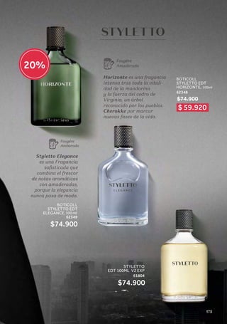 Styletto Elegance
es una Fragancia
sofisticada que
combina el frescor
de notas aromáticas
con amaderadas,
porque la elegancia
nunca pasa de moda.
Horizonte es una fragancia
intensa tras toda la vitali-
dad de la mandarina
y la fuerza del cedro de
Virginia, un árbol
reconocido por los pueblos
Cherokke por marcar
nuevas fases de la vida.
Fougére
Ambarado
Fougére
Amaderada
BOTICOLL
STYLETTO EDT
HORIZONTE, 100ml
62348
$74.900
STYLETTO
EDT 100ML V2 EXP
61804
$74.900
BOTICOLL
STYLETTO EDT
ELEGANCE,100 ml
62349
$74.900
$ 59.920
20%
175
 