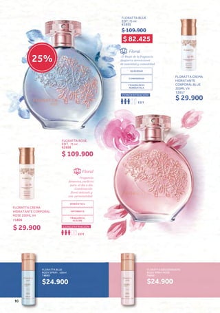 Floral
-Fragancia
femenina, perfecta
para el día a día.
-Combinación
floral delicada y
con personalidad
ROMÁNTICA
OPTIMISTA
FRAGANCIA
ALEGRE
CONCENTRACIÓN
EDT
Floral
-El Musk de la fragancia
despierta sensaciones
de suavidad y comodidad.
SUAVIDAD
COMODIDAD
FRAGRANCIA
ROMÁNTICA
EDT
CONCENTRACIÓN
FLORATTA BLUE
BODY SPRAY, 100ml
74890
$24.900
FLORATTA DESODORANTE
BODY SPRAY ROSE
74892
$24.900
25%
FLORATTA ROSE
EDT, 75 ml
62608
$ 109.900
FLORATTA CREMA
HIDRATANTE CORPORAL
ROSE 200ML V4
71806
$ 29.900
FLORATTA BLUE
EDT, 75 ml
61855
$ 109.900
FLORATTA CREMA
HIDRATANTE
CORPORAL BLUE
200ML V4
72017
$ 29.900
$ 82.425
16
 