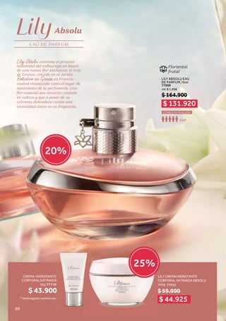 EAU DE PARFUM
Absolu
Lily Absolu combina el proceso
millennial del enfleurage en busca
de una nueva flor exclusiva: el lirio
de Grasse, crecido en el Jardín
Boticário en Grasse, en Francia -
ciudad reconocida como el lugar de
nacimiento de la perfumería. Una
flor especial que necesita cuidado
en cultivo y que a pesar de su
extrema delicadeza revela una
intensidad única en su fragancia.
50g
CREMA HIDRATANTE
CORPORALSATINADA,
77710 250g
LILY CREMA HIDRATANTE
CORPORAL SATINADA ABSOLU
77512
* Hasta agotar existencias
Floriental
frutal
LILY ABSOLU EAU
DE PARFUM,75ml
77509
ml: $ 1,998
EDP
CONCENTRACIÓN
$ 164.900
$ 131.920
$ 44.925
20%
$ 43.900 $ 59.900
25
LI
C
$
$
E
A,
0
s
0
25%
20
 