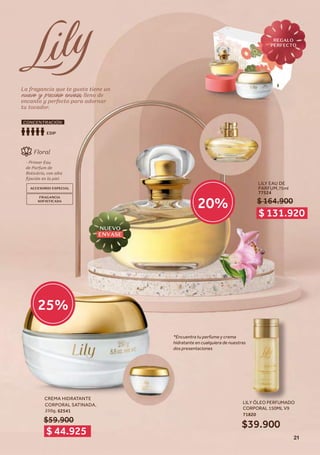 La fragancia que te gusta tiene un
nuevo y precioso envase, lleno de
encanto y perfecto para adornar
tu tocador.
La fragancia que te gusta tiene un
nuevo y precioso envase, lleno de
encanto y perfecto para adornar
tu tocador.
LILY EAU DE
PARFUM,75ml
77524
$ 164.900
Floral
- Primer Eau
de Parfum de
Boticário, con alta
fijación en la piel.
ACCESORIO ESPECIAL
FRAGANCIA
SOFISTICADA
EDP
CONCENTRACIÓN
*Encuentra tu perfume y crema
hidratante en cualquiera de nuestras
dos presentaciones
$ 131.920
$ 44.925
20%
25%
CREMA HIDRATANTE
CORPORAL SATINADA,
250g,
$59.900
LILY ÓLEO PERFUMADO
CORPORAL 150ML V9
71820
$39.900
62541
NUEVO
ENVASE
REGALO
PERFECTO
21
 